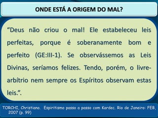 TORCHI, Christiano. Espiritismo passo a passo com Kardec. Rio de Janeiro: FEB,
2007 (p. 99)
ONDE ESTÁ A ORIGEM DO MAL?
“Deus não criou o mal! Ele estabeleceu leis
perfeitas, porque é soberanamente bom e
perfeito (GE:III-1). Se observássemos as Leis
Divinas, seríamos felizes. Tendo, porém, o livre-
arbítrio nem sempre os Espíritos observam estas
leis.”.
 