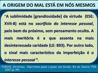 TORCHI, Christiano. Espiritismo passo a passo com Kardec. Rio de Janeiro: FEB,
2007 (p. 99)
A ORIGEM DO MAL ESTÁ EM NÓS MESMOS
“A sublimidade [grandiosidade] da virtude (ESE:
XVII-8) está no sacrifício do interesse pessoal,
pelo bem do próximo, sem pensamento oculto. A
mais meritória é a que assenta na mais
desinteressada caridade (LE: 893). Por outro lado,
o sinal mais característico da imperfeição é o
interesse pessoal ”.
 