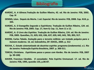 KARDEC, A. A Gênese.Tradução de Guillon Ribeiro, 42. ed. Rio de Janeiro: FEB, 2002.
Cap. III
DENNIS, Léon. Depois da Morte. 1 ed. Especial. Rio de Janeiro: FEB, 2008. Cap. XLIII, p.
344.
KARDEC, A. O Evangelho Segundo o Espiritismo. Tradução de Guillon Ribeiro, 124. ed.
Rio de Janeiro: FEB, 2005. Cap. 17, item 8; Cap. 11, item 11 a 12.
KARDEC, A. O Livro dos Espíritos. Tradução de Guillon Ribeiro, 124. ed. Rio de Janeiro:
FEB, 2005. Questões, 21, 629, 632, 636, 637, 639, 642, 643, 785, 893, 917.
RIZZINI, Carlos Toledo. Evolução para o terceiro milênio: um tratado psíquico para o
homem moderno. 16. ed. Sobradinho, DF: EDICEL, 2005. p. 312
ROCHA, C. Estudo sistematizado da doutrina espírita: programa fundamental, v.1. Rio
de Janeiro: Federação Espírita Brasileira, 2007. p. 300-311.
TORCHI, Christiano. Espiritismo passo a passo com Kardec. Rio de Janeiro: FEB, 2007
(p. 99-100)
XAVIER, Francisco Cândido. O consolador. Pelo Espírito Emmanuel. 17. ed. Rio de
Janeiro: FEB, 1995, questão 135, p.86-87.
Bibliografia
 