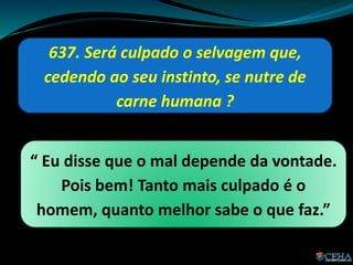 637. Será culpado o selvagem que,
cedendo ao seu instinto, se nutre de
carne humana ?
“ Eu disse que o mal depende da vontade.
Pois bem! Tanto mais culpado é o
homem, quanto melhor sabe o que faz.”
 
