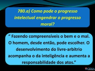 780.a) Como pode o progresso
intelectual engendrar o progresso
moral?
“ Fazendo compreensíveis o bem e o mal.
O homem, desde então, pode escolher. O
desenvolvimento do livre-arbítrio
acompanha o da inteligência e aumenta a
responsabilidade dos atos.”
 