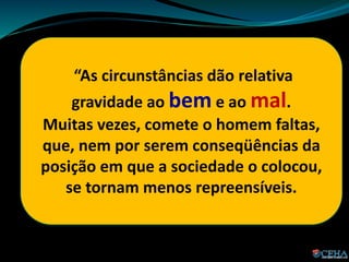 “As circunstâncias dão relativa
gravidade ao bem e ao mal.
Muitas vezes, comete o homem faltas,
que, nem por serem conseqüências da
posição em que a sociedade o colocou,
se tornam menos repreensíveis.
 