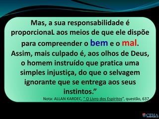 Mas, a sua responsabilidade é
proporcionaL aos meios de que ele dispõe
para compreender o bem e o mal.
Assim, mais culpado é, aos olhos de Deus,
o homem instruído que pratica uma
simples injustiça, do que o selvagem
ignorante que se entrega aos seus
instintos.”
Nota: ALLAN KARDEC, “ O Livro dos Espíritos”, questão, 637.
 