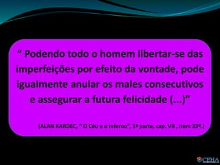“ Podendo todo o homem libertar-se das
imperfeições por efeito da vontade, pode
igualmente anular os males consecutivos
e assegurar a futura felicidade (...)”
(ALAN KARDEC, “ O Céu e o Inferno”, 1ª parte, cap. VII , item 33º.)
 