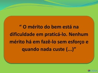 646. Estará subordinado a
determinadas condições o mérito do
bem que se pratique?
Por outra: será de diferentes graus o
mérito que resulta da prática do
bem?
“ O mérito do bem está na
dificuldade em praticá-lo. Nenhum
mérito há em fazê-lo sem esforço e
quando nada custe (...)”
 