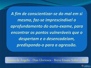A fim de conscientizar-se do mal em si
mesmo, faz-se imprescindível o
aprofundamento do auto-exame, para
encontrar os pontos vulneráveis que o
despertam e o desencadeiam,
predispondo-o para a agressão.
Joanna de Ângelis - Dias Gloriosos - Breve Ensaio Sobre o Mal
 