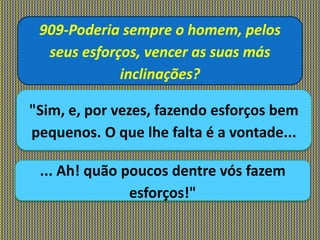 909-Poderia sempre o homem, pelos
seus esforços, vencer as suas más
inclinações?
"Sim, e, por vezes, fazendo esforços bem
pequenos. O que lhe falta é a vontade...
... Ah! quão poucos dentre vós fazem
esforços!"
 