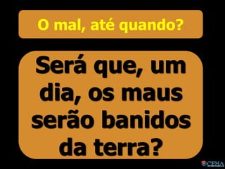 O mal, até quando?
Será que, um
dia, os maus
serão banidos
da terra?
 