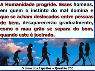 A Humanidade progride. Esses homens,
em quem o instinto do mal domina e
que se acham deslocados entre pessoas
de bem, desaparecerão gradualmente,
como o mau grão se separa do bom,
quando este é joeirado.
O Livro dos Espíritos – Questão 756
 