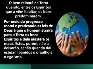 O bem reinará na Terra
quando, entre os Espíritos
que a vêm habitar, os bons
predominarem.
Por meio do progresso
moral e praticando as leis de
Deus é que o homem atrairá
para a Terra os bons
Espíritos e dela afastará os
maus. Estes, porém, não a
deixarão, senão quando daí
estejam banidos o orgulho e
o egoísmo.
 