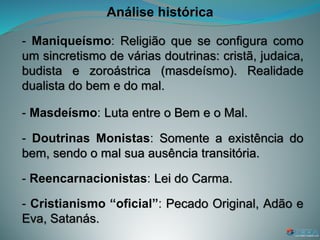 Análise histórica
- Maniqueísmo: Religião que se configura como
um sincretismo de várias doutrinas: cristã, judaica,
budista e zoroástrica (masdeísmo). Realidade
dualista do bem e do mal.
- Masdeísmo: Luta entre o Bem e o Mal.
- Doutrinas Monistas: Somente a existência do
bem, sendo o mal sua ausência transitória.
- Reencarnacionistas: Lei do Carma.
- Cristianismo “oficial”: Pecado Original, Adão e
Eva, Satanás.
 