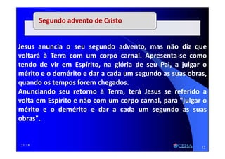 21:18
Jesus anuncia o seu segundo advento, mas não diz que
voltará à Terra com um corpo carnal. Apresenta-se como
tendo de vir em Espírito, na glória de seu Pai, a julgar o
mérito e o demérito e dar a cada um segundo as suas obras,
quando os tempos forem chegados.
Anunciando seu retorno à Terra, terá Jesus se referido a
volta em Espírito e não com um corpo carnal, para "julgar o
mérito e o demérito e dar a cada um segundo as suas
obras".
Segundo advento de Cristo
12
 