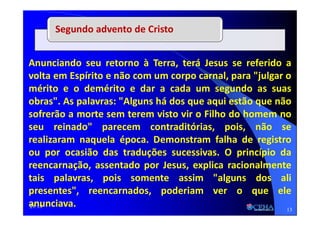 21:18
Anunciando seu retorno à Terra, terá Jesus se referido a
volta em Espírito e não com um corpo carnal, para "julgar o
mérito e o demérito e dar a cada um segundo as suas
obras". As palavras: "Alguns há dos que aqui estão que não
sofrerão a morte sem terem visto vir o Filho do homem no
seu reinado" parecem contraditórias, pois, não se
realizaram naquela época. Demonstram falha de registro
ou por ocasião das traduções sucessivas. O princípio da
reencarnação, assentado por Jesus, explica racionalmente
tais palavras, pois somente assim "alguns dos ali
presentes", reencarnados, poderiam ver o que ele
anunciava.
Segundo advento de Cristo
13
 