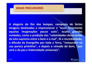21:18
SINAIS PRECURSORES
A alegoria do fim dos tempos, composta de fortes
imagens destinadas a impressionar e "tocar fortemente
aquelas imaginações pouco sutis", oculta grandes
verdades, como a predição das "calamidades decorrentes
da luta suprema entre o bem e o mal", fé e incredulidade,
a difusão do Evangelho por toda a Terra, "restaurado na
sua pureza primitiva", e depois o reinado do bem, "que
será o da paz e fraternidade universais".
15
 