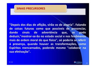 21:18
SINAIS PRECURSORES
"Depois dos dias de aflição, virão os de alegria". Falando
de coisas futuras como que possíveis de presenciar,
dando sinais de advertência que, se pode
deduzir,"mostrar-se-ão no estado social e nos fenômenos
mais de ordem moral do que físico", só poderia se referir
à presença, quando houver as transformações, como
Espíritos reencarnados, podendo mesmo "colaborar na
sua efetivação".
16
 