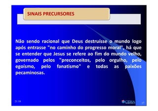 21:18
SINAIS PRECURSORES
Não sendo racional que Deus destruísse o mundo logo
após entrasse "no caminho do progresso moral", há que
se entender que Jesus se refere ao fim do mundo velho,
governado pelos "preconceitos, pelo orgulho, pelo
egoísmo, pelo fanatismo" e todas as paixões
pecaminosas.
17
 