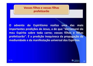 21:18
Vossos filhos e vossas filhas
profetizarão
O advento do Espiritismo realiza uma das mais
importantes predições de Jesus, a de que "derramarei do
meu Espírito sobre toda carne; vossos filhos e filhas
profetizarão". É a predição inequívoca da propagação da
mediunidade e da manifestação universal dos Espíritos.
20
 