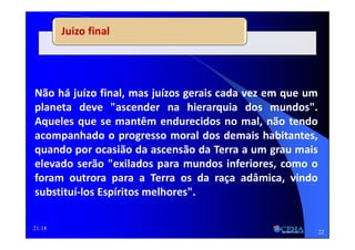 21:18
Juizo final
Não há juízo final, mas juízos gerais cada vez em que um
planeta deve "ascender na hierarquia dos mundos".
Aqueles que se mantêm endurecidos no mal, não tendo
acompanhado o progresso moral dos demais habitantes,
quando por ocasião da ascensão da Terra a um grau mais
elevado serão "exilados para mundos inferiores, como o
foram outrora para a Terra os da raça adâmica, vindo
substituí-los Espíritos melhores".
22
 