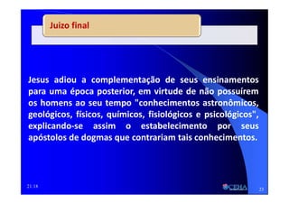 21:18
Juizo final
Jesus adiou a complementação de seus ensinamentos
para uma época posterior, em virtude de não possuírem
os homens ao seu tempo "conhecimentos astronômicos,
geológicos, físicos, químicos, fisiológicos e psicológicos",
explicando-se assim o estabelecimento por seus
apóstolos de dogmas que contrariam tais conhecimentos.
23
 