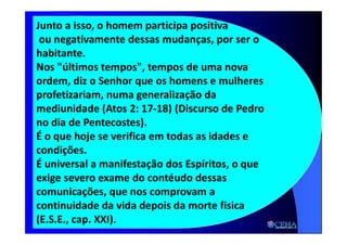 21:18 30
Junto a isso, o homem participa positiva
ou negativamente dessas mudanças, por ser o
habitante.
Nos "últimos tempos", tempos de uma nova
ordem, diz o Senhor que os homens e mulheres
profetizariam, numa generalização da
mediunidade (Atos 2: 17-18) (Discurso de Pedro
no dia de Pentecostes).
É o que hoje se verifica em todas as idades e
condições.
É universal a manifestação dos Espíritos, o que
exige severo exame do contéudo dessas
comunicações, que nos comprovam a
continuidade da vida depois da morte fisica
(E.S.E., cap. XXI).
 