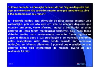 21:18
1) Como entender a afirmação de Jesus de que "alguns daqueles que
aqui se encontram não sofrerão a morte, sem que tenham visto vir o
Filho do Homem no seu reino"?
R - Segundo Kardec, essa afirmação de Jesus parece encerrar uma
contradição, pois ele não veio em vida de nenhum daqueles que
estavam presentes, como afirmara. Indaga o Codificador se estas
palavras de Jesus foram reproduzidas fielmente, pois, nada tendo
deixado escrito, seus ensinamentos somente foram registrados
algumas décadas após a sua crucificação e de maneiras diferentes
pelos evangelistas. Além disso, tendo passado por sucessivas
traduções, em idiomas diferentes, é possível que o sentido de suas
palavras tenha sido interpretado de maneira diversa do que
realmente foi dito.
33
 