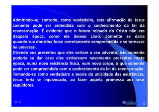 21:18
Admitindo-se, contudo, como verdadeira, esta afirmação de Jesus
somente pode ser entendida com o conhecimento da lei da
reencarnação. É evidente que o futuro reinado do Cristo não era
daquela época, como ele deixou claro. Somente se daria
quando sua doutrina fosse corretamente compreendida e se tornasse
lei universal.
Dizendo aos presentes que eles veriam o seu advento, isto somente
poderia se dar caso eles estivessem novamente presentes nesta
época, numa nova existência física, num novo corpo, o que somente
pode ser compreendido com o conhecimento da lei da reencarnação.
Tomando-se como verdadeira a teoria da unicidade das existências,
Jesus teria se equivocado, ao fazer aquela promessa aos seus
seguidores.
34
 