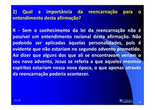 21:18
2) Qual a importância da reencarnação para o
entendimento desta afirmação?
R - Sem o conhecimento da lei da reencarnação não é
possível um entendimento racional desta afirmação. Não
podendo ser aplicadas àquelas personalidades, pois é
evidente que não estariam no segundo advento prometido.
Ao dizer que alguns dos que ali se encontravam veriam o
seu novo advento, Jesus se referia a que aqueles mesmos
espíritos estariam nessa nova época, o que apenas através
da reencarnação poderia acontecer.
35
 