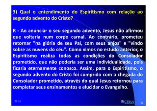 21:18
3) Qual o entendimento do Espiritismo com relação ao
segundo advento do Cristo?
R - Ao anunciar o seu segundo advento, Jesus não afirmou
que voltaria num corpo carnal. Ao contrário, prometeu
retornar "na glória de seu Pai, com seus anjos" e "vindo
sobre as nuvens do céu". Como vimos no estudo anterior, o
Espiritismo realiza todas as condições do Consolador
prometido, que não poderia ser uma individualidade, pois
ficaria eternamente conosco. Assim, para o Espiritismo, o
segundo advento do Cristo foi cumprido com a chegada do
Consolador prometido, através do qual Jesus retornou para
completar seus ensinamentos e elucidar o Evangelho.
36
 