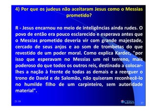 21:18
4) Por que os judeus não aceitaram Jesus como o Messias
prometido?
R - Jesus encarnou no meio de inteligências ainda rudes. O
povo de então era pouco esclarecido e esperava antes que
o Messias prometido deveria vir com grande majestade,
cercado de seus anjos e ao som de trombetas do que
revestido de um poder moral. Como explica Kardec, "por
isso que esperavam no Messias um rei terreno, mais
poderoso do que todos os outros reis, destinado a colocar-
lhes a nação à frente de todas as demais e a reerguer o
trono de David e de Salomão, não quiseram reconhecê-lo
no humilde filho de um carpinteiro, sem autoridade
material".
37
 