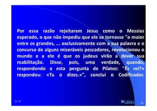 21:18
Por essa razão rejeitaram Jesus como o Messias
esperado, o que não impediu que ele se tornasse "o maior
entre os grandes, ... exclusivamente com a sua palavra e o
concurso de alguns miseráveis pescadores, revolucionou o
mundo e a ele é que os judeus virão a dever sua
reabilitação. Disse, pois, uma verdade, quando,
respondendo a esta pergunta de Pilatos: "És rei?»
respondeu: «Tu o dizes.»", conclui o Codificador.
38
 