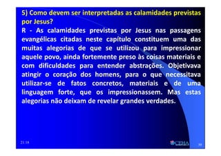 21:18
5) Como devem ser interpretadas as calamidades previstas
por Jesus?
R - As calamidades previstas por Jesus nas passagens
evangélicas citadas neste capítulo constituem uma das
muitas alegorias de que se utilizou para impressionar
aquele povo, ainda fortemente preso às coisas materiais e
com dificuldades para entender abstrações. Objetivava
atingir o coração dos homens, para o que necessitava
utilizar-se de fatos concretos, materiais e de uma
linguagem forte, que os impressionassem. Mas estas
alegorias não deixam de revelar grandes verdades.
39
 