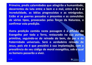21:18
Primeiro, prediz calamidades que atingirão a humanidade,
decorrentes da luta entre o bem e o mal, entre a fé e a
incredulidade, as idéias progressistas e as retrógradas.
Estão aí as guerras passadas e presentes e as convulsões
de vários tipos, provocadas pelas forças da Natureza, a
confirmar esta predição.
Outra predição contida nesta passagem é a difusão do
Evangelho por toda a Terra, restaurado na sua pureza
primitiva, seguindo-se do reinado do bem, da paz e da
fraternidade universais. Será o verdadeiro reinado de
Jesus, pois ele é que presidirá à sua implantação, com a
prevalência do seu código de moral evangélica, sob o qual
os homens passarão a viver.
40
 