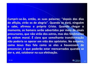 21:18
Cumprir-se-ão, então, as suas palavras: "depois dos dias
de aflição, virão os de alegria". Quando se dará, ninguém
o sabe, afirmou o próprio Cristo. Quando chegar o
momento, os homens serão advertidos por meio de sinais
precursores, que não virão dos astros, mas dos fenômenos
de ordem moral. É claro que semelhante transformação
não poderia se operar em vida dos apóstolos. No entanto,
como Jesus lhes fala como se eles a houvessem de
presenciar; é que poderão estar reencarnados quando se
der e, até, colaborar na sua efetivação.
41
 