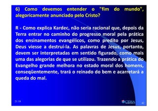 21:18
6) Como devemos entender o "fim do mundo",
alegoricamente anunciado pelo Cristo?
R - Como explica Kardec, não seria racional que, depois da
Terra entrar no caminho do progresso moral pela prática
dos ensinamentos evangélicos, como predito por Jesus,
Deus viesse a destruí-la. As palavras de Jesus, portanto,
devem ser interpretadas em sentido figurado, como mais
uma das alegorias de que se utilizou. Trazendo a prática do
Evangelho grande melhora no estado moral dos homens,
conseqüentemente, trará o reinado do bem e acarretará a
queda do mal.
42
 