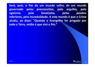 21:18
Será, pois, o fim de um mundo velho, de um mundo
governado pelos preconceitos, pelo orgulho, pelo
egoísmo, pelo fanatismo, pelas paixões
inferiores, pela incredulidade. A este mundo é que o Cristo
aludiu, ao dizer: "Quando o Evangelho for pregado por
toda a Terra, então é que virá o fim.“
43
 