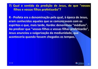 21:18
7) Qual o sentido da predição de Jesus, de que "vossos
filhos e vossas filhas profetizarão"?
R - Profeta era a denominação pela qual, à época de Jesus,
eram conhecidos aqueles que se comunicavam com os
espíritos e que, mais tarde, Kardec denominou "médiuns".
Ao predizer que "vossos filhos e vossas filhas profetizarão",
Jesus anunciou a vulgarização da mediunidade, que
aconteceria quando fossem chegados os tempos.
44
 