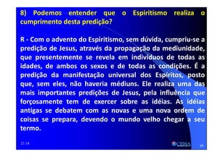 21:18
8) Podemos entender que o Espiritismo realiza o
cumprimento desta predição?
R - Com o advento do Espiritismo, sem dúvida, cumpriu-se a
predição de Jesus, através da propagação da mediunidade,
que presentemente se revela em indivíduos de todas as
idades, de ambos os sexos e de todas as condições. É a
predição da manifestação universal dos Espíritos, posto
que, sem eles, não haveria médiuns. Ele realiza uma das
mais importantes predições de Jesus, pela influência que
forçosamente tem de exercer sobre as idéias. As idéias
antigas se debatem com as novas e uma nova ordem de
coisas se prepara, devendo o mundo velho chegar a seu
termo.
45
 