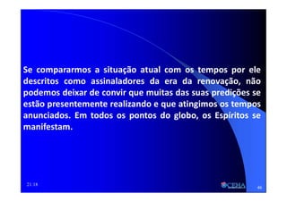 21:18
Se compararmos a situação atual com os tempos por ele
descritos como assinaladores da era da renovação, não
podemos deixar de convir que muitas das suas predições se
estão presentemente realizando e que atingimos os tempos
anunciados. Em todos os pontos do globo, os Espíritos se
manifestam.
46
 