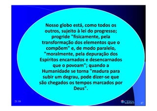 21:18
Nosso globo está, como todos os
outros, sujeito à lei do progresso;
progride "fisicamente, pela
transformação dos elementos que o
compõem" e, de modo paralelo,
"moralmente, pela depuração dos
Espíritos encarnados e desencarnados
que o povoam"; quando a
Humanidade se torna "madura para
subir um degrau, pode dizer-se que
são chegados os tempos marcados por
Deus".
47
 