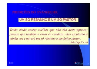 21:18
UM SÓ REBANHO E UM SÓ PASTOR
PREDIÇÕES DO EVANGELHO.
Tenho ainda outras ovelhas que não são deste aprisco;
preciso que também a essas eu conduza; elas escutarão a
minha voz e haverá um só rebanho e um único pastor.
João Cap. X v. 16
7
 
