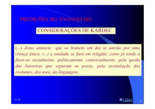 21:18
CONSIDERAÇÕES DE KARDEC
PREDIÇÕES DO EVANGELHO.
(...) Jesus anuncia que os homens um dia se unirão por uma
crença única. (...) a unidade se fará em religião, como já tende a
fazer-se socialmente, politicamente, comercialmente, pela queda
das barreiras que separam os povos, pela assimilação dos
costumes, dos usos, da linguagem.
8
 