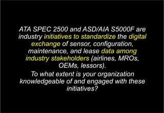 16Copyright © Capgemini 2017. All Rights Reserved
GE Aviation & Capgemini: Aviation MRO Survey| April, 2017
ATA SPEC 2500 and ASD/AIA S5000F are
industry initiatives to standardize the digital
exchange of sensor, configuration,
maintenance, and lease data among
industry stakeholders (airlines, MROs,
OEMs, lessors).
To what extent is your organization
knowledgeable of and engaged with these
initiatives?
 