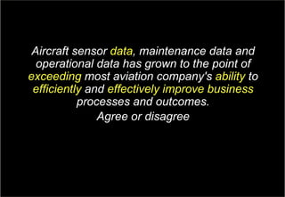 4Copyright © Capgemini 2017. All Rights Reserved
GE Aviation & Capgemini: Aviation MRO Survey| April, 2017
Aircraft sensor data, maintenance data and
operational data has grown to the point of
exceeding most aviation company's ability to
efficiently and effectively improve business
processes and outcomes.
Agree or disagree
 