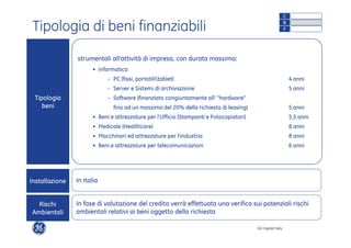 GE Capital Italy 
Tipologia di beni finanziabili 
strumentali all’attività di impresa, con durata massima: 
• Informatica 
C 
B 
F 
- PC (fissi, portatilitablet) 4 anni 
- Server e Sistemi di archiviazione 5 anni 
- Software (finanziato congiuntamente all‘ ”hardware” 
fino ad un massimo del 20% della richiesta di leasing) 5 anni 
• Beni e attrezzature per l’Ufficio (Stampanti e Fotocopiatori) 5,5 anni 
• Medicale (Healthcare) 8 anni 
• Macchinari ed attrezzature per l’industria 8 anni 
• Beni e attrezzature per telecomunicazioni 6 anni 
Tipologia 
beni 
Installazione In Italia 
In fase di valutazione del credito verrà effettuata una verifica sui potenziali rischi 
ambientali relativi ai beni oggetto della richiesta 
Rischi 
Ambientali 
 