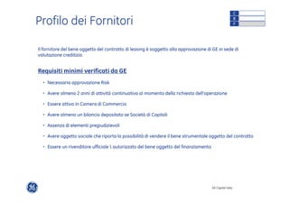 Profilo dei Fornitori C 
Il fornitore del bene oggetto del contratto di leasing è soggetto alla approvazione di GE in sede di 
valutazione creditizia 
GE Capital Italy 
Requisiti minimi verificati da GE 
• Necessaria approvazione Risk 
• Avere almeno 2 anni di attività continuativa al momento della richiesta dell’operazione 
• Essere attivo in Camera di Commercio 
• Avere almeno un bilancio depositato se Società di Capitali 
• Assenza di elementi pregiudizievoli 
• Avere oggetto sociale che riporta la possibilità di vendere il bene strumentale oggetto del contratto 
• Essere un rivenditore ufficiale  autorizzato del bene oggetto del finanziamento 
B 
F 
 