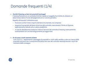 GE Capital Italy 
Domande frequenti (1/4) 
" Perchè il leasing su beni strumentali (vantaggi) 
Il leasing finanziario è un contratto tramite il quale un soggetto ha il diritto di utilizzare un 
determinato bene a fronte del pagamento di un canone periodico. 
Rispetto all’acquisto l’utilizzatore può: 
− finanziareanchel’interoimportodel benestrumentale, Iva compresa 
− acquisirela proprietàdel beneal terminedel contratto, esercitando il Diritto di Opzione, 
esplicitamente indicato ad un valore predefinito 
− in casodi obsolescenzarestituireilbeneal terminedel contratto di leasing, eventualmente 
sostituendolo con uno tecnologicamente più aggiornato 
" Di chi sono i rischi inerenti al bene 
L’art 1523 C.C. regolamenta il passaggio di proprietà e i rischi nella vendita a rate con riserva della 
proprietà sancisce che il compratore (locatario nel caso del contratto leasing) assume i rischi dal 
momento della consegna. 
 