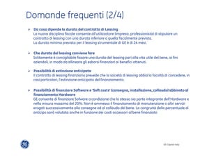 GE Capital Italy 
Domande frequenti (2/4) 
" Da cosa dipende la durata del contratto di Leasing 
La nuova disciplina fiscale consente all’utilizzatore (impresa, professionista) di stipulare un 
contratto di leasing con una durata inferiore a quella fiscalmente prevista. 
La durata minima prevista per il leasing strumentale di GE è di 24 mesi. 
" Che durata del leasing conviene fare 
Solitamente è consigliabile fissare una durata del leasing pari alla vita utile del bene, ai fini 
aziendali, in modo da allineare gli esborsi finanziari ai benefici ottenuti. 
" Possibilità di estinzione anticipata 
Il contratto di leasing finanziario prevede che la società di leasing abbia la facoltà di concedere, in 
casi particolari, l’estinzione anticipata del finanziamento. 
" Possibilità di finanziare Software e ‘Soft costs’ (consegna, installazione, collaudo) abbinato al 
finanziamento Hardware 
GE consente di finanziare Sofware a condizione che lo stesso sia parte integrante dell’Hardware e 
nella misura massima del 20%. Non è ammesso il finanziamento di manutenzione o altri servizi 
erogati successivamente alla consegna ed al collaudo del bene. La congruità della percentuale di 
anticipo sarà valutata anche in funzione dei costi accessori al bene finanziato 
 