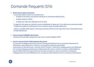 GE Capital Italy 
Domande frequenti (3/4) 
" Quali sono le spese accessorie 
Le principali spese inerenti al contratto sono: 
− le Spese di Istruttoria, dovute dal cliente per la valutazione della pratica 
− le Spese relative al SEPA 
− le Spese per l’esercizio dell’Opzione di riscatto 
In aggiunta alle spese qui indicate, saranno addebitate le Spese per l’invio della documentazione della 
Trasparenza qualora si optasse per l’invio cartaceo invece di quello elettronico. 
L’elenco completo delle spese è comunque riportato all’interno dei Fogli Informativi, disponibile presso 
la filiale dell’Istituto. 
" Come avviene l’addebito del canone 
Il leasing di GE prevede il pagamento dei canoni tramite addebito SEPA 
" Cos’è e come avviene l’indicizzazione del canone 
E' il processo di adeguamento del canone di leasing all'andamento di un parametro finanziario di 
riferimento, scelto dalle parti e inserito in una specifica clausola contrattuale. 
Il parametro di riferimento per i contratti di GE è l’Euribor 3 mesi/365 e l’adeguamento sarà effettuato 
con la stessa frequenza prevista per la fatturazione dei canoni, tramite una nota a credito/debito (a 
seconda dell’andamento del parametro) nel mese successivo a ciascun trimestre di rilevazione. 
L’adeguamento non sarà effettuato se la variazione risulta inferiore a € 10 in aumento o diminuzione. 
 