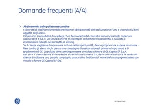 GE Capital Italy 
Domande frequenti (4/4) 
" Abbinamento delle polizze assicurative 
I contratti di leasing strumentale prevedono l’obbligatorietà dell’assicurazione Furto e Incendio sui Beni 
oggetto degli stessi. 
Il cliente ha la possibilità di scegliere che i Beni oggetto del contratto siano inclusi nella copertura 
assicurativa di GE. E’ un servizio offerto al cliente per semplificare l’operatività, il cui costo è 
chiaramente indicato nel contratto di leasing. 
Se il cliente scegliesse di non essere incluso nella copertura GE, deve a proprie cure e spese assicurare i 
Beni contro gli stessi rischi presso una compagnia di assicurazione di primaria importanza e di 
gradimento di GE. La polizza deve comunque essere vincolata a favore di GE Capital SF S.p.A. 
Nel caso il cliente decida di non aderire al servizio assicurativo GE, deve comunicare a GE la scelta del 
cliente di utilizzare una propria compagnia assicurativa (indicando il nome della compagnia stessa) con 
vincolo a favore GE Capital SF Spa. 
 
