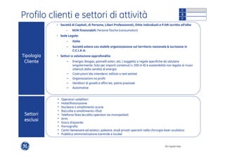 Profilo clienti e settori di attività 
• Società di Capitali, di Persone, Liberi Professionisti, Ditte Individuali e P.IVA iscritto all’albo 
GE Capital Italy 
− NON finanziabili: Persone fisiche (consumatori) 
• Sede Legale: 
− Italia 
− Società estere con stabile organizzazione sul territorio nazionale & iscrizione in 
C.C.I.A.A. 
• Settori a valutazione approfondita: 
− Energia: (biogas, pannelli solari, etc..) soggetto a regole specifiche da valutare 
singolarmente. Solo per importi contenuti (< 500 m €) e sostenibilità non legata ai ricavi 
ottenuti dalla vendita di energia 
− Costruzioni (da intendersi: edilizia e real estate) 
− Organizzazioni no profit 
− Venditori di gioielli e affini (es. pietre preziose) 
− Automotive 
• Operatori satellitari 
• Hotel/Ristorazione 
• Nucleare o smaltimento scorie 
• Raccolta e smaltimento rifiuti 
• Telefonia fissa (eccetto operatori ex-monopolisti) 
• Armi 
• Gioco d’azzardo 
• Pornografia 
• Centri benessere ed estetici, palestre, studi privati operanti nella chirurgia laser oculistica 
• Pubblica amministrazione (centrale e locale) 
Tipologia 
Cliente 
Settori 
esclusi 
C 
B 
F 
 